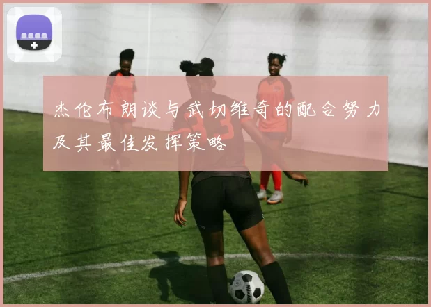 杰伦布朗谈与武切维奇的配合努力及其最佳发挥策略