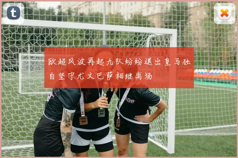 欧超风波再起九队纷纷退出皇马独自坚守尤文巴萨相继离场