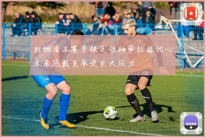 利物浦本赛季缺乏领袖萨拉赫忧心未来范戴克承受巨大压力