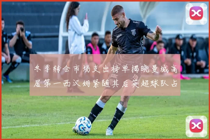冬季转会市场支出榜单揭晓曼城高居第一西汉姆紧随其后英超球队占据五席